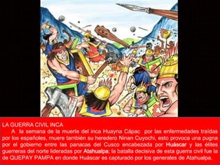 Lic. Luis Enrique Ríos Garabito 
LA GUERRA CIVIL INCA 
A la semana de la muerte del inca Huayna Cápac por las enfermedades traídas 
por los españoles, muere también su heredero Ninan Cuyochi, esto provoca una pugna 
por el gobierno entre las panacas del Cusco encabezada por Huáscar y las élites 
guerreras del norte lideradas por Atahualpa; la batalla decisiva de esta guerra civil fue la 
de QUEPAY PAMPA en donde Huáscar es capturado por los generales de Atahualpa. 
 