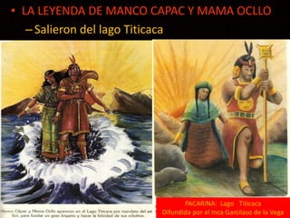 • LA LEYENDA DE MANCO CAPAC Y MAMA OCLLO 
– Salieron del lago Titicaca 
leyendas 
PACARINA: Lago Titicaca 
Difundida por el Inca Garcilaso de la Vega 
 