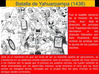 Batalla de Yahuarpampa (1438) 
Lic. Luis Enrique Ríos Garabito 
Fue la batalla decisiva 
de la historia de los 
incas, aquí bajo la 
dirección del príncipe 
Cusi Yupanqui los incas 
derrotaron a los 
chancas liderados por 
Asto Huaranca; esta 
victoria se produjo con 
la ayuda de los pueblos 
vecinos. 
Este es el momento en que los incas de ser un humilde pueblo de agricultores, se 
transforma en un poderoso estado expansivo; esto se produce cuando los incas vencen 
a los chancas por la ayuda que le prestan sus pueblos vecinos, los cuales también se 
veían amenazados por los aguerridos chancas; surge entonces el mito que los incas 
tenían un mandato divino, enviados por el propio Dios Sol para civilizar al Perú 
Antiguo (Andes Centrales). 
 