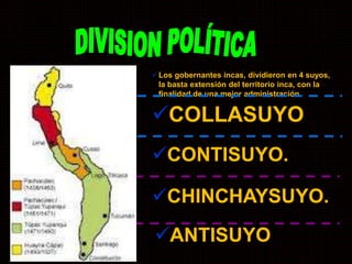 Los gobernantes incas, dividieron en 4 suyos, 
la basta extensión del territorio inca, con la 
finalidad de una mejor administración. 
COLLASUYO 
CONTISUYO. 
CHINCHAYSUYO. 
ANTISUYO 
 