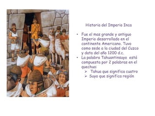 Historia del Imperio Inca

• Fue el mas grande y antiguo
  Imperio desarrollado en el
  continente Americano. Tuvo
  como sede a la ciudad del Cuzco
  y data del año 1200 d.c.
• La palabra Tahuantinsuyo está
  compuesta por 2 palabras en el
  quechua:
     Tahua que significa cuatro
     Suyo que significa región
 