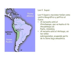 Los 4 Suyos:
Los 4 Suyos o naciones tenían como
centro Geográfico y político al
Cuzco.
• Al noroeste está el
Chinchasuyo, que va hasta el río
Ancashmayo en
Pasto, Colombia.
• Al noreste está el Antisuyo, en
los valles
subregionales, ocupando parte
de la Selva baja amazónica.