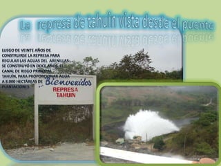 La   represa de tahuin vista desde el puenteLuego de veinte años de construirse la represa para regular las aguas del  Arenillas se construyó en doce años  el canal de riego principal Tahuín, para proporcionar agua a 8.000 hectáreas de plantaciones