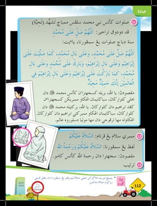 ‫عبادة‬
‫نوتا‬
‫ضورو‬
112
)‫ة‬َّ‫ي‬ ِ
‫ح‬َ‫ت‬( ‫د‬ُّ
‫ه‬َ
‫ش‬َ‫ت‬ ‫ممباخ‬ ‫سلڤس‬ ‫محمد‬ ‫نبي‬ ‫كأتس‬ ‫صلوات‬
:‫تراخير‬ ‫دودوق‬ ‫ڤد‬
ْ
‫م‬ُ
‫ك‬ْ‫ي‬َ‫ل‬َ
‫ع‬ ُ
‫م‬َ
‫ال‬َّ
‫الس‬ :‫فرتام‬ ‫يغ‬ ‫سالم‬ ‫ممبري‬
ِ‫هلل‬‫ا‬ ُ
‫ة‬َ
‫م‬ ْ
‫ح‬َ
‫ر‬َ
‫و‬ ْ
‫م‬ُ
‫ك‬ْ‫ي‬َ‫ل‬َ
‫ع‬ ُ
‫م‬َ
‫ال‬َّ
‫الس‬ :‫سمڤورنا‬ ‫يغ‬ ‫لفظ‬
.‫كامو‬ ‫كأتس‬ ‫اهلل‬ ‫رحمة‬ ‫دان‬ ‫سجهترا‬ :‫مقصودث‬
‫ترتيب‬
‫دان‬  ‫محمد‬ ‫كأتس‬ ‫ن‬‫ء‬
‫كسجهترا‬ ‫بريله‬ ،‫اهلل‬ ‫يا‬ :‫مقصودث‬
‫ن‬‫ء‬‫كسجهترا‬ ‫ممبريكن‬ ‫اغكاو‬ ‫سباضايمان‬ ،‫كلوارضاث‬ ‫اهلي‬
‫دان‬  ‫محمد‬ ‫بركتيله‬ ،‫اهلل‬ ‫يا‬ .‫كلوارضاث‬ ‫دان‬ ‫ابراهيم‬ ‫كفد‬
.‫كلوارضاث‬ ‫دان‬ ‫ابراهيم‬ ‫ممبركتي‬ ‫اغكاو‬ ‫سباضايمان‬ ،‫كلوارضاث‬
.‫عالم‬ ‫دسلوروه‬ ‫موليا‬ ‫مها‬ ‫دان‬ ‫ترفوجي‬ ‫مها‬ ‫اغكاوله‬
11
12
13
‫فستي‬ ‫مغنل‬ ‫دان‬ ‫سمفورنا‬ ‫يغ‬ ‫وقتو‬ ‫ليم‬ ‫صالة‬ ‫عملي‬ ‫مالكوكن‬ ‫موريد‬ ‫بيمبيغ‬ 	
•
.‫ددالمث‬ ‫صالة‬ ‫روكون‬
ٍ
‫د‬َّ
‫م‬ َ
‫ح‬ُ
‫م‬ ‫ٰى‬‫ـ‬َ‫ل‬َ
‫ع‬ ّ
ِ
‫ل‬ َ
‫ص‬ َّ
‫م‬ُ
‫ه‬َّ‫ل‬‫َل‬‫ا‬
‫ٰى‬‫ـ‬َ‫ل‬َ
‫ع‬ َ
‫ت‬ْ‫ي‬َّ‫ل‬ َ
‫ص‬ ‫ا‬َ
‫م‬َ
‫ك‬ ،ٍ
‫د‬َّ
‫م‬ َ
‫ح‬ُ
‫م‬ ِ
‫ال‬َ
‫ء‬ ‫ٰى‬‫ـ‬َ‫ل‬َ
‫ع‬َ
‫و‬ ،ٍ
‫د‬َّ
‫م‬ َ
‫ح‬ُ
‫م‬ ‫ٰى‬‫ـ‬َ‫ل‬َ
‫ع‬ ِّ
‫ل‬ َ
‫ص‬ َّ
‫م‬ُ
‫ه‬َّ‫ل‬‫َل‬‫ا‬
ِ
‫ال‬َ
‫ء‬ ‫ٰى‬‫ـ‬َ‫ل‬َ
‫ع‬َ
‫و‬ ٍ
‫د‬َ
‫م‬ َّ
َ
‫ح‬ُ
‫م‬ ‫ٰى‬‫ـ‬َ‫ل‬َ
‫ع‬ ْ
‫ِك‬
‫ر‬‫ا‬َ‫ب‬َ
‫و‬ ،َ
‫م‬ْ‫ي‬ِ
‫ه‬‫ا‬َ
‫ر‬ْ‫ب‬‫إ‬ ِ
‫ال‬َ
‫ء‬ ‫ٰى‬‫ـ‬َ‫ل‬َ
‫ع‬َ
‫و‬ َ
‫م‬ْ‫ي‬ِ
‫ه‬‫ا‬َ
‫ر‬ْ‫ب‬‫إ‬
‫ي‬ِ‫ف‬ َ
‫م‬ْ‫ي‬ِ
‫ه‬‫ا‬َ
‫ر‬ْ‫ب‬‫إ‬ ِ
‫ال‬َ
‫ء‬ ‫ٰى‬‫ـ‬َ‫ل‬َ
‫ع‬َ
‫و‬ َ
‫م‬ْ‫ي‬ِ
‫ه‬‫ا‬َ
‫ر‬ْ‫ب‬‫إ‬ ‫ٰى‬‫ـ‬َ‫ل‬َ
‫ع‬ َ
‫ت‬ْ
‫ك‬َ
‫ار‬َ‫ب‬ ‫ا‬َ
‫م‬َ
‫ك‬ ،ٍ
‫د‬َّ
‫م‬ َ
‫ح‬ُ
‫م‬
ٌ
‫د‬ْ‫ي‬ ِ
‫ج‬َ
‫م‬ ٌ
‫د‬ْ‫ي‬ِ
‫م‬َ
‫ح‬ َ
‫ك‬َّ‫ن‬‫إ‬ َ
‫ن‬ْ‫ي‬ِ
‫م‬َ‫ل‬‫ا‬َ
‫ع‬ْ‫ل‬‫ا‬
:‫يت‬‫ء‬‫يا‬ ،‫سمفورنا‬ ‫يغ‬ ‫صلوات‬ ‫دباخ‬ ‫سنة‬
4.5.2
4.5.4
‫بوكو‬
‫تيؤيتي‬‫اك‬
113-119
 