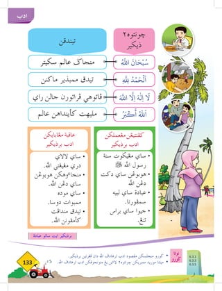 133
‫ادب‬
.‫برذيكير‬ ‫فغرتين‬ ‫دان‬ ‫اهلل‬ ‫ترهادف‬ ‫ادب‬ ‫مقصود‬ ‫منجلسكن‬ ‫ضورو‬ 	
•
.‫اهلل‬ ‫ترهادف‬ ‫ادب‬ ‫منونجوقكن‬ ‫يغ‬ ‫ين‬‫ء‬‫ال‬ ٢‫خونتوه‬ ‫ممبريكن‬ ‫موريد‬ ‫مينتا‬ 	
•
‫عبادة‬ ‫ساتو‬ ‫ايت‬ ‫برذيكير‬
‫مغعملكن‬‫كفنتيغن‬
‫برذيكير‬ ‫ادب‬
‫سنة‬ ‫مغيكوت‬ ‫ساي‬ 	
•
 ‫اهلل‬ ‫رسول‬ 	
‫دكت‬ ‫ساي‬ ‫هوبوغن‬ 	
•
‫اهلل‬ ‫دغن‬
‫لبيه‬ ‫ساي‬ ‫عبادة‬ 	
•
.‫سمفورنا‬
‫براس‬ ‫ساي‬ ‫جيوا‬ 	
•
.‫تنغ‬
‫مغابايكن‬‫عاقبة‬
‫برذيكير‬ ‫ادب‬
‫الالي‬ ‫ساي‬ 	
•
.‫اهلل‬ ‫مغيغتي‬ ‫دري‬ 	
‫هوبوغن‬ ‫وهكن‬‫ء‬‫منجا‬ 	
•
.‫اهلل‬ ‫دغن‬ ‫ساي‬
‫موده‬ ‫ساي‬ 	
•
.‫دوسا‬ ‫ممبوات‬ 	
‫مندافت‬ ‫تيدق‬ 	
•
.‫اهلل‬ ‫كأمفونن‬
‫سكيتر‬ ‫عالم‬ ‫منجاض‬
‫راي‬ ‫جالن‬ ‫فراتورن‬ ‫فاتوهي‬
‫ماكنن‬ ‫ممبذير‬ ‫تيدق‬
‫عالم‬ ‫كأينداهن‬ ‫مليهت‬
‫تيندقن‬
٢‫خونتوه‬
‫ذيكير‬
ُ َّ‫ه‬
‫الل‬
َ
‫ان‬َ‫ح‬ۡ‫ب‬ُ‫س‬
ِ
َّ‫للِه‬ ُ‫د‬ۡ‫م‬َ‫ح‬
ۡ
‫ل‬
َ
‫ا‬
َ َّ‫ه‬
‫الل‬
َّ‫ا‬
‫ِل‬‫ا‬ َ‫ه‬
ٰ
‫ِل‬‫ا‬
َ‫ا‬
‫ل‬
ُ َ‫ر‬
‫ب‬
ۡ
‫ك‬
َ
‫أ‬ ُ َّ‫ه‬
‫لل‬
َ
‫ا‬
‫عبادة‬ ‫ساتو‬ ‫ايت‬ ‫برذيكير‬
‫نوتا‬
‫ضورو‬ 6.3.1
6.3.3
6.3.5
 