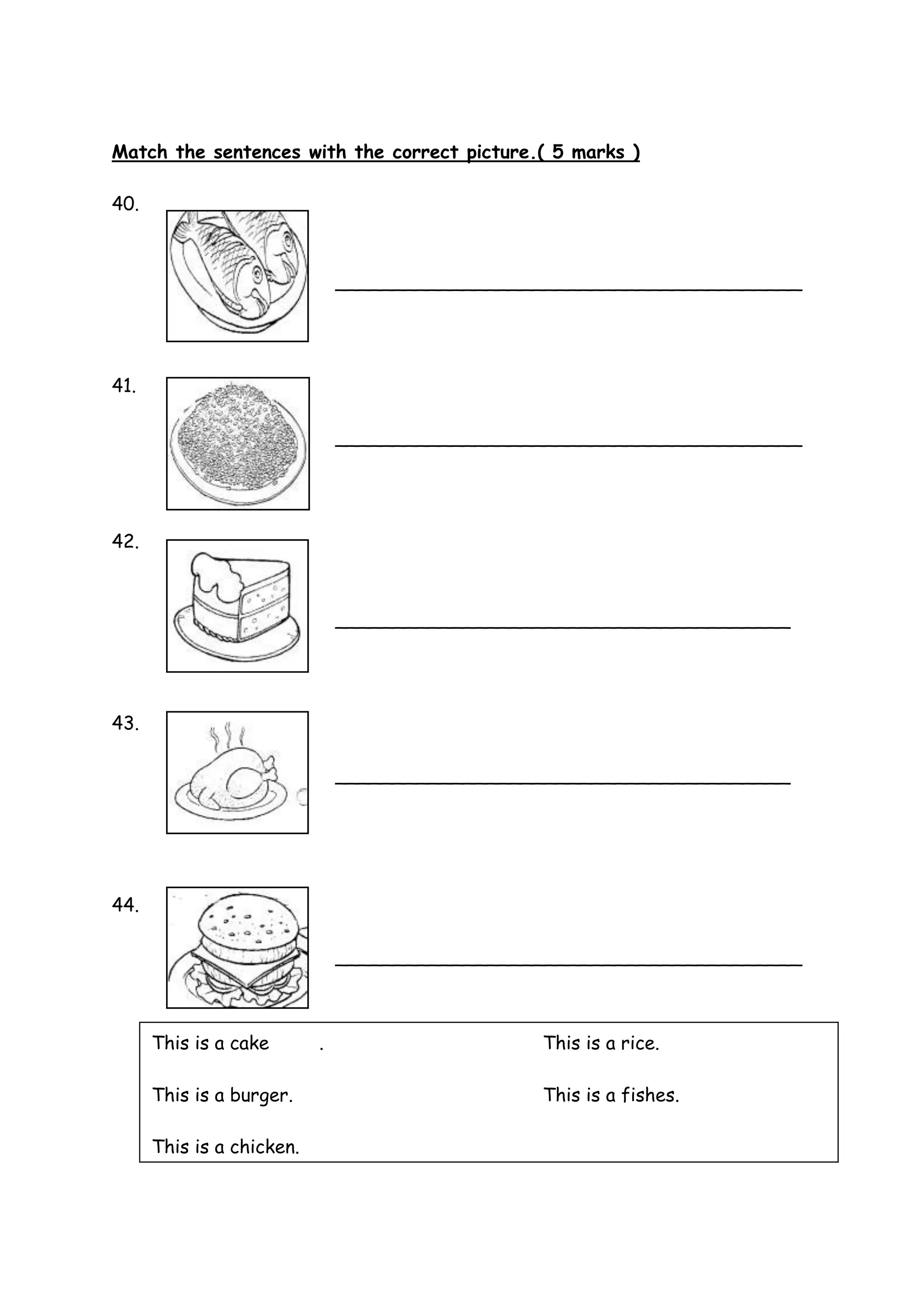 Match the sentences with the correct picture.( 5 marks )
40.
________________________________________
41.
________________________________________
42.
_______________________________________
43.
_______________________________________
44.
________________________________________
This is a cake . This is a rice.
This is a burger. This is a fishes.
This is a chicken.