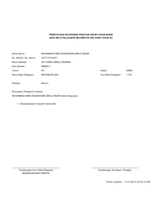 PERNYATAAN PELAPORAN PRESTASI AKHIR TAHUN MURID
BAGI MATA PELAJARAN MATEMATIK (SK) KSSR TAHUN D2
Nama Murid : MUHAMMAD AMIR ZAQWAN BIN ABDUL RAZAK
No. MyKid / No. Murid : 050717010261
Nama Sekolah : SK TUANKU ABDUL RAHMAN
Kod Sekolah : NBB5017
Tahun : D2 Kelas : CERIA
Nama Mata Pelajaran : MATEMATIK (SK) Kod Mata Pelajaran : 1100
Prestasi : Band 4
Pernyataan Pelaporan Prestasi :
MUHAMMAD AMIR ZAQWAN BIN ABDUL RAZAK telah menguasai :
Menyelesaikan masalah matematik1.
____________________________________________ ____________________________________________
Tandatangan Guru Mata Pelajaran Tandatangan Ibu Bapa / Penjaga
MAGDALINA BINTI ARIFFIN
Tarikh Cetakan : 11/11/2013 03:05:10 PM
 