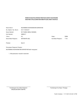 PERNYATAAN PELAPORAN PRESTASI AKHIR TAHUN MURID
BAGI MATA PELAJARAN MATEMATIK (SK) KSSR TAHUN D2
Nama Murid : MUHAMMAD NURHAKIMI BIN NORHISYAM
No. MyKid / No. Murid : 051113040237
Nama Sekolah : SK TUANKU ABDUL RAHMAN
Kod Sekolah : NBB5017
Tahun : D2 Kelas : CERIA
Nama Mata Pelajaran : MATEMATIK (SK) Kod Mata Pelajaran : 1100
Prestasi : Band 4
Pernyataan Pelaporan Prestasi :
MUHAMMAD NURHAKIMI BIN NORHISYAM telah menguasai :
Menyelesaikan masalah matematik1.
____________________________________________ ____________________________________________
Tandatangan Guru Mata Pelajaran Tandatangan Ibu Bapa / Penjaga
MAGDALINA BINTI ARIFFIN
Tarikh Cetakan : 11/11/2013 03:05:10 PM
 