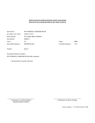 PERNYATAAN PELAPORAN PRESTASI AKHIR TAHUN MURID
BAGI MATA PELAJARAN MATEMATIK (SK) KSSR TAHUN D2
Nama Murid : NIK SYAMEERUL HAQIMI BIN NIK SIN
No. MyKid / No. Murid : 050501110351
Nama Sekolah : SK TUANKU ABDUL RAHMAN
Kod Sekolah : NBB5017
Tahun : D2 Kelas : CERIA
Nama Mata Pelajaran : MATEMATIK (SK) Kod Mata Pelajaran : 1100
Prestasi : Band 4
Pernyataan Pelaporan Prestasi :
NIK SYAMEERUL HAQIMI BIN NIK SIN telah menguasai :
Menyelesaikan masalah matematik1.
____________________________________________ ____________________________________________
Tandatangan Guru Mata Pelajaran Tandatangan Ibu Bapa / Penjaga
MAGDALINA BINTI ARIFFIN
Tarikh Cetakan : 11/11/2013 03:05:10 PM
 