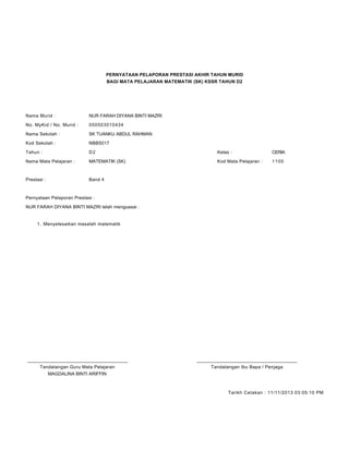 PERNYATAAN PELAPORAN PRESTASI AKHIR TAHUN MURID
BAGI MATA PELAJARAN MATEMATIK (SK) KSSR TAHUN D2
Nama Murid : NUR FARAH DIYANA BINTI MAZRI
No. MyKid / No. Murid : 050503010434
Nama Sekolah : SK TUANKU ABDUL RAHMAN
Kod Sekolah : NBB5017
Tahun : D2 Kelas : CERIA
Nama Mata Pelajaran : MATEMATIK (SK) Kod Mata Pelajaran : 1100
Prestasi : Band 4
Pernyataan Pelaporan Prestasi :
NUR FARAH DIYANA BINTI MAZRI telah menguasai :
Menyelesaikan masalah matematik1.
____________________________________________ ____________________________________________
Tandatangan Guru Mata Pelajaran Tandatangan Ibu Bapa / Penjaga
MAGDALINA BINTI ARIFFIN
Tarikh Cetakan : 11/11/2013 03:05:10 PM
 