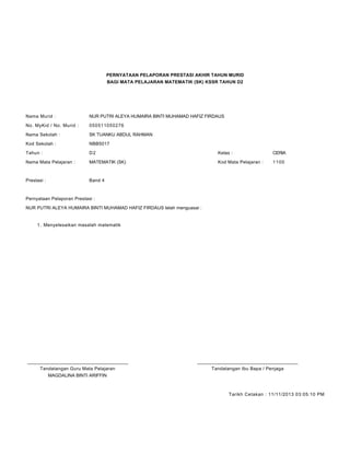 PERNYATAAN PELAPORAN PRESTASI AKHIR TAHUN MURID
BAGI MATA PELAJARAN MATEMATIK (SK) KSSR TAHUN D2
Nama Murid : NUR PUTRI ALEYA HUMAIRA BINTI MUHAMAD HAFIZ FIRDAUS
No. MyKid / No. Murid : 050511050276
Nama Sekolah : SK TUANKU ABDUL RAHMAN
Kod Sekolah : NBB5017
Tahun : D2 Kelas : CERIA
Nama Mata Pelajaran : MATEMATIK (SK) Kod Mata Pelajaran : 1100
Prestasi : Band 4
Pernyataan Pelaporan Prestasi :
NUR PUTRI ALEYA HUMAIRA BINTI MUHAMAD HAFIZ FIRDAUS telah menguasai :
Menyelesaikan masalah matematik1.
____________________________________________ ____________________________________________
Tandatangan Guru Mata Pelajaran Tandatangan Ibu Bapa / Penjaga
MAGDALINA BINTI ARIFFIN
Tarikh Cetakan : 11/11/2013 03:05:10 PM
 