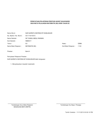 PERNYATAAN PELAPORAN PRESTASI AKHIR TAHUN MURID
BAGI MATA PELAJARAN MATEMATIK (SK) KSSR TAHUN D2
Nama Murid : NUR QURRATU INSYIRAH BT KHAIILANUAR
No. MyKid / No. Murid : 051114010072
Nama Sekolah : SK TUANKU ABDUL RAHMAN
Kod Sekolah : NBB5017
Tahun : D2 Kelas : CERIA
Nama Mata Pelajaran : MATEMATIK (SK) Kod Mata Pelajaran : 1100
Prestasi : Band 4
Pernyataan Pelaporan Prestasi :
NUR QURRATU INSYIRAH BT KHAIILANUAR telah menguasai :
Menyelesaikan masalah matematik1.
____________________________________________ ____________________________________________
Tandatangan Guru Mata Pelajaran Tandatangan Ibu Bapa / Penjaga
MAGDALINA BINTI ARIFFIN
Tarikh Cetakan : 11/11/2013 03:05:10 PM
 