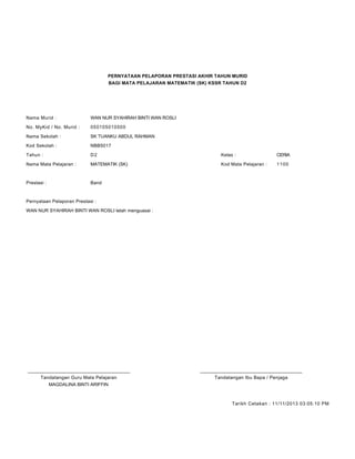 PERNYATAAN PELAPORAN PRESTASI AKHIR TAHUN MURID
BAGI MATA PELAJARAN MATEMATIK (SK) KSSR TAHUN D2
Nama Murid : WAN NUR SYAHIRAH BINTI WAN ROSLI
No. MyKid / No. Murid : 050105010500
Nama Sekolah : SK TUANKU ABDUL RAHMAN
Kod Sekolah : NBB5017
Tahun : D2 Kelas : CERIA
Nama Mata Pelajaran : MATEMATIK (SK) Kod Mata Pelajaran : 1100
Prestasi : Band
Pernyataan Pelaporan Prestasi :
WAN NUR SYAHIRAH BINTI WAN ROSLI telah menguasai :
____________________________________________ ____________________________________________
Tandatangan Guru Mata Pelajaran Tandatangan Ibu Bapa / Penjaga
MAGDALINA BINTI ARIFFIN
Tarikh Cetakan : 11/11/2013 03:05:10 PM
 