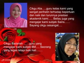 Cikgu Alia…..guru kelas kami yang
                  sangat perihatin terhadap keperluan
                  dan naik dan turunnya prestasi
                  akademik kami….. Beliau juga yang
                  mengajar kami subjek Sains……
                  Sayang cikgu sesangat….




Cikgu Badarieh ……guru yang
mengajar kami subjek BM…. Seorang
yang tegas tetapi baik hati…….
 