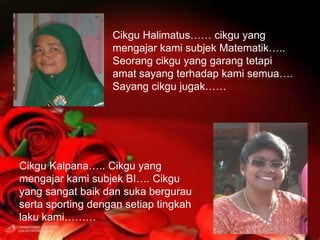 Cikgu Halimatus…… cikgu yang
                   mengajar kami subjek Matematik…..
                   Seorang cikgu yang garang tetapi
                   amat sayang terhadap kami semua….
                   Sayang cikgu jugak……




Cikgu Kalpana….. Cikgu yang
mengajar kami subjek BI…. Cikgu
yang sangat baik dan suka bergurau
serta sporting dengan setiap tingkah
laku kami………
 