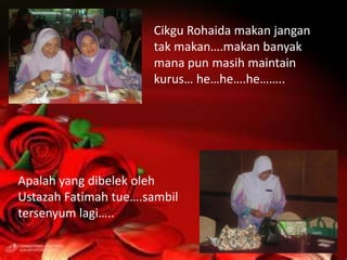 Cikgu Rohaida makan jangan
                      tak makan….makan banyak
                      mana pun masih maintain
                      kurus… he…he….he……..




Apalah yang dibelek oleh
Ustazah Fatimah tue….sambil
tersenyum lagi…..
 