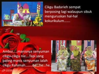 Cikgu Badarieh sempat
                      berposing lagi walaupun sibuk
                      menguruskan hal-hal
                      kokurikulum…….




Amboi…..manisnya senyuman
cikgu-cikgu nie….Tapi yang
paling manis senyuman ialah
cikgu Rahimah……..he…he…he…
 