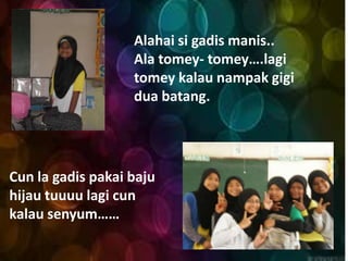 Alahai si gadis manis..
                   Ala tomey- tomey….lagi
                   tomey kalau nampak gigi
                   dua batang.




Cun la gadis pakai baju
hijau tuuuu lagi cun
kalau senyum……
 