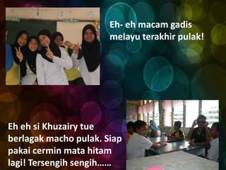 Eh- eh macam gadis
                       melayu terakhir pulak!




Eh eh si Khuzairy tue
berlagak macho pulak. Siap
pakai cermin mata hitam
lagi! Tersengih sengih……
 