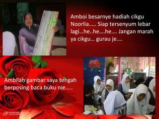 Amboi besarnye hadiah cikgu
                       Noorlia….. Siap tersenyum lebar
                       lagi…he..he….he…. Jangan marah
                       ya cikgu… gurau je….




Ambilah gambar saya tengah
berposing baca buku nie…..
 