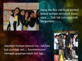 Hang nie Ros nak buat simbol
                         peace sampai tercucuk mata
                         saya….. Dah tak cun saya nak
                         bergambar……….




Awatlah hampa semua nie…tak kan
tue pun tak reti…. Eeemmmmm
nampak gayanya kalah lah lagi…..
 
