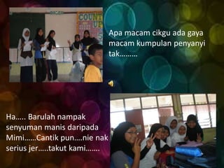 Apa macam cikgu ada gaya
                             macam kumpulan penyanyi
                             tak………




Ha….. Barulah nampak
senyuman manis daripada
Mimi……Cantik pun….nie nak
serius jer…..takut kami…….
 