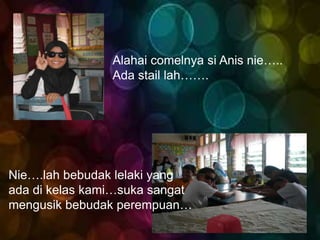 Alahai comelnya si Anis nie…..
                Ada stail lah…….




Nie….lah bebudak lelaki yang
ada di kelas kami…suka sangat
mengusik bebudak perempuan…
 