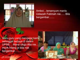 Amboi…tersenyum manis
                         Ustazah Fatimah nie….. Bila
                         bergambar……




Guru-guru yang mengajar kami
sehingga berjaya di dalam
UPSR… Mana cikgu Alia nie…..
Asyik hilang je bila nak
bergambar…….
 