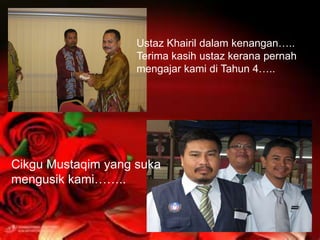 Ustaz Khairil dalam kenangan…..
                    Terima kasih ustaz kerana pernah
                    mengajar kami di Tahun 4…..




Cikgu Mustaqim yang suka
mengusik kami……..
 