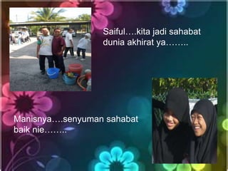 Saiful….kita jadi sahabat
                  dunia akhirat ya……..




Manisnya….senyuman sahabat
baik nie……..
 