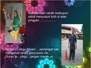Still maintain cantik walaupun
              sibuk menyusun kuih di atas
              pinggan……………..




Amboi…..cikgu Alizam….semangat nak
mengetuai tarian poco-poco nie…
Gurau je…cikgu…jangan marah ya……
 