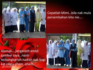Cepatlah Mimi…bila nak mula
                                persembahan kita nie….




Alamak….janganlah ambil
gambar saya…nanti
terbongkarlah hadiah nak bagi
kat cikgu ehem..ehem…….
 