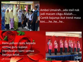 Amboi Umairah…ada stail nak
                          jadi macam cikgu Alialah…..
                          Cantik bajunya ikut trend masa
                          kini…..he..he…he..




Kami pohon restu kepada
semua guru supaya
mendoakan kami semua
berjaya kelak……
 