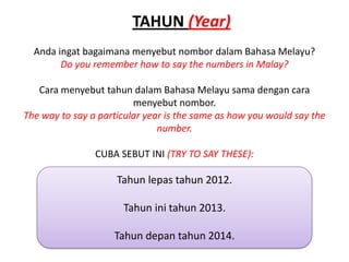 TAHUN (Year)
  Anda ingat bagaimana menyebut nombor dalam Bahasa Melayu?
        Do you remember how to say the numbers in Malay?

   Cara menyebut tahun dalam Bahasa Melayu sama dengan cara
                         menyebut nombor.
The way to say a particular year is the same as how you would say the
                               number.

                CUBA SEBUT INI (TRY TO SAY THESE):

                     Tahun lepas tahun 2012.

                      Tahun ini tahun 2013.

                    Tahun depan tahun 2014.
 