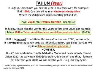 TAHUN (Year)
     In English, sometimes you say the year in an easier way, for example:
             YEAR 1999: Can be said as Year Nineteen-Ninety-Nine
               Where the 2 digits are said separately (19 and 99)

                     YEAR 2013: Year Twenty-Thirteen (20 and 13)

 In Malay, this is also the way for the years before year 2000. For example:
   Tahun 1999 – Tahun sembilan-belas, sembilan-puluh-sembilan (19+99)

   BUT it is unusual to say them this way after the year 2000, for example:
 It is unusual to say Tahun 2013 as Tahun dua-puluh, tiga-belas (20+13). We
                       say it as Tahun-dua-ribu-tiga-belas.
                                    HOWEVER,
   Our 4th Prime Minister, Tun Dr. Mahathir Mohamed has famously coined
 Vision 2020* as Wawasan 2020 (dua-puluh, dua-puluh) and thus, I foresee
       that after the year 2020, we will say the year using this way again.
*Vision 2020 is a governmental plan that strive at making Malaysia a self-sufficient industrialized nation
nation by the year 2020.
 