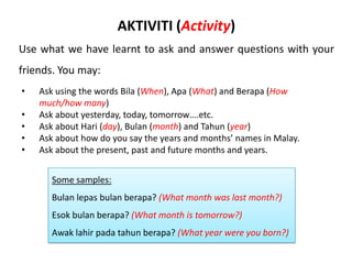 AKTIVITI (Activity)
Use what we have learnt to ask and answer questions with your
friends. You may:
•   Ask using the words Bila (When), Apa (What) and Berapa (How
    much/how many)
•   Ask about yesterday, today, tomorrow….etc.
•   Ask about Hari (day), Bulan (month) and Tahun (year)
•   Ask about how do you say the years and months’ names in Malay.
•   Ask about the present, past and future months and years.


       Some samples:
       Bulan lepas bulan berapa? (What month was last month?)
       Esok bulan berapa? (What month is tomorrow?)
       Awak lahir pada tahun berapa? (What year were you born?)
 
