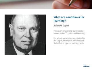 Robert M. Gagné
He was an educational psychologist
known for his “Conditions of Learning”.
His work is sometimes summarized as
the Gagné assumption which declare
that diﬀerent types of learning exists.

 