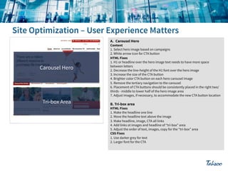 A.! Carousel Hero

Carousel Hero

Tri-box Area

Content
1. Select hero image based on campaigns
2. White arrow icon for CTA button
HTML Fixes
1. H1 or headline over the hero image text needs to have more space
between letters
2. Decrease the line-height of the H1 font over the hero image
3. Increase the size of the CTA button
4. Brighter color CTA button on each hero carousel image
5. Remove the tertiary navigation to the carousel
6. Placement of CTA buttons should be consistently placed in the right two/
thirds - middle to lower half of the hero image area
7. Adjust images, if necessary, to accommodate the new CTA button location

B. Tri-box area

HTML Fixes
1. Make the headline one line
2. Move the headline text above the image
3. Make headline, image, CTA all links
4. Add links ot images and headline of “tri-box” area
5. Adjust the order of text, images, copy for the “tri-box” area
CSS Fixes
1. Use darker grey for text
2. Larger font for the CTA

 