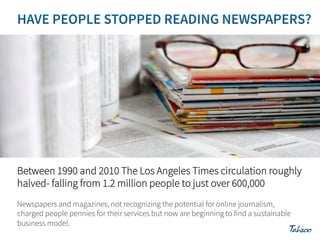 Between 1990 and 2010 The Los Angeles Times circulation roughly
halved- falling from 1.2 million people to just over 600,000
Newspapers and magazines, not recognizing the potential for online journalism,
charged people pennies for their services but now are beginning to find a sustainable
business model.

 