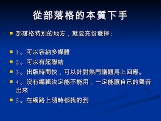 從部落格的本質下手 部落格特別的地方，就要充份發揮 : 1 。可以容納多媒體 2 。可以有超聯結 3 。出版時間快，可以針對熱門議題馬上回應。 4 。沒有編輯決定能不能用，一定能讓自已的聲音出來 5 。在網路上隨時都找的到 