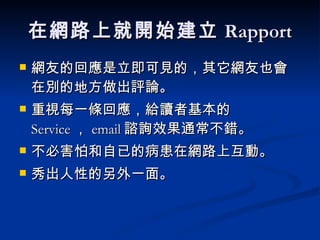 在網路上就開始建立 Rapport 網友的回應是立即可見的，其它網友也會在別的地方做出評論。 重視每一條回應，給讀者基本的 Service ， email 諮詢效果通常不錯。 不必害怕和自已的病患在網路上互動。 秀出人性的另外一面。 