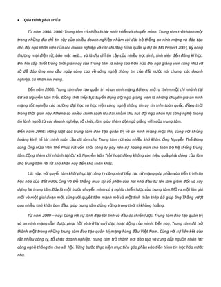 • Qúa trình phát tri nể
T năm 2004- 2006: Trung tâm có nhi u b c phát tri n và chuy n mình. Trung tâm tr thành m từ ề ướ ể ể ở ộ
trong nh ng đ a ch tin c y c a nhi u doanh nghi p nh m cài đ t h th ng an ninh m ng và đào t oữ ị ỉ ậ ủ ề ệ ằ ặ ệ ố ạ ạ
cho đ i ngũ nhân viên c a các doanh nghi p v các chộ ủ ệ ề ng trươ ình qu n lý d án MS Project 2003, k năngả ự ỹ
th ng m i đi n t , b o m t web… và là đ a ch tin c y c a nhi u h c sinh, sinh viên đ n đăng kí h c.ươ ạ ệ ử ả ậ ị ỉ ậ ủ ề ọ ế ọ
Đòi h i c p thi t trong th i gian này c a Trung tâm là nâng cao hỏ ấ ế ờ ủ n n a đ i ngũ gi ng viên cũng nh cơ ữ ộ ả ư ơ
s đ đáp ng nhu c u ngày càng cao v công ngh thông tin c a đ t n c nói chung, các doanhở ể ứ ầ ề ệ ủ ấ ướ
nghi p, cá nhân nói riêng.ệ
Đ n năm 2006: Trung tâm đào t o qu n tr và an ninh m ng Athena m ra thêm m t chi nhánh t iế ạ ả ị ạ ở ộ ạ
C xá Nguy n Văn Tr i. Đ ng th i ti p t c tuy n d ng đ i ngũ gi ng viên là nh ng chuyên gia an ninhư ễ ỗ ồ ờ ế ụ ể ụ ộ ả ữ
m ng t t nghi p các tr ng đ i h c và h c vi n công ngh thông tin uy tín trên toàn qu c, đ ng th iạ ố ệ ườ ạ ọ ọ ệ ệ ố ồ ờ
trong th i gian này Athena có nhi u chính sách u đờ ề ư ãi nh m thu hút đ i ngũ nhân l c công ngh thôngằ ộ ự ệ
tin lành ngh t các doanh nghi p, t ch c, làm giàu thêm đ i ngũ gi ng viên c a trung tâm.ề ừ ệ ổ ứ ộ ả ủ
Đ n năm 2008: Hàng lo t các trung tâm đào t o qu n tr và an ninh m ng m c lên, cùng v i kh ngế ạ ạ ả ị ạ ọ ớ ủ
ho ng kinh t tài chính toàn c u đã làm cho Trung tâm rả ế ầ i vào nhi u khó khăn. Ông Nguy n Th Đôngơ ề ễ ế
cùng Ông H a Văn Th Phúc rút v n kh i công ty gây nên s hoang man cho toàn b h th ng trungứ ế ố ỏ ự ộ ệ ố
tâm.C ng thêm chi nhánh t i C xộ ạ ư ã Nguy n Văn Tr i ho t đ ng không còn hi u qu ph i đóng c a làmễ ỗ ạ ộ ệ ả ả ử
cho trung tâm r i t khó khăn này đ n khó khăn khác.ơ ừ ế
Lúc này, v i quy t tâm khôi ph c l i công ty cũng nhớ ế ụ ạ ti p t c s m ng góp ph n vào ti n trư ế ụ ứ ạ ầ ế ình tin
h c hóa c a đ t n c.Ông Võ Đ Th ng mua l i c ph n c a hai nhà đ u t lên làm giám đ c và xâyọ ủ ấ ướ ỗ ắ ạ ổ ầ ủ ầ ư ố
d ng l i trung tâm.Đây là m t bự ạ ộ c chuy n mướ ể ình có ý nghĩa chi n lế c c a trung tâm.M ra m t làn gióượ ủ ở ộ
m i và m t giai đo n m i, cùng v i quy t tâm m nh m và m t tinh th n thép đớ ộ ạ ớ ớ ế ạ ẽ ộ ầ ã giúp ông Th ng vắ tượ
qua nhi u khó khăn ban đ u, giúp trung tâm đ ng v ng trong th i kề ầ ứ ữ ờ ì kh ng ho ng.ủ ả
T năm 2009 – nay: Cùng v i s lãnh đ o tài tình và đ u óc chi n l c. Trung tâm đào t o qu n trừ ớ ự ạ ầ ế ượ ạ ả ị
và an ninh m ng d n đ c ph c h i và tr l i qu đ o ho t đ ng c a mình. Đ n nay, Trung tâm đã trạ ầ ượ ụ ồ ở ạ ỹ ạ ạ ộ ủ ế ở
thành m t trong nh ng trung tâm đào t o qu n tr m ng hàng đ u Vi t Nam. Cùng v i s liên k t c aộ ữ ạ ả ị ạ ầ ệ ớ ự ế ủ
r t nhi u công ty, t ch c doanh nghi p, trung tâm tr thành nấ ề ổ ứ ệ ở i đào t o và cung c p ngu n nhân l cơ ạ ấ ồ ự
công ngh thông tin cho xệ ã h i. T ng bộ ừ c th c hi n m c tiêu góp ph n vào ti n trướ ự ệ ụ ầ ế ình tin h c hóa nọ cướ
nhà.
 