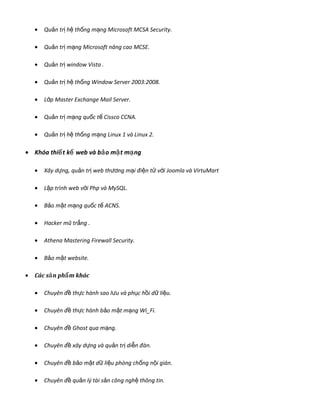 • Qu n tr h th ng m ng Microsoft MCSA Security.ả ị ệ ố ạ
• Qu n tr m ng Microsoft nâng cao MCSE.ả ị ạ
• Qu n tr window Vista .ả ị
• Qu n tr h th ng Window Server 2003:2008.ả ị ệ ố
• L p Master Exchange Mail Server.ớ
• Qu n tr m ng qu c t Cissco CCNA.ả ị ạ ố ế
• Qu n tr h th ng m ng Linux 1 và Linux 2.ả ị ệ ố ạ
• Khóa thi t k web và b o m t m ngế ế ả ậ ạ
• Xây d ng, qu n tr web thự ả ị ng m i đi n t v i Joomla và VirtuMartươ ạ ệ ử ớ
• L p trình web v i Php và MySQL.ậ ớ
• B o m t m ng qu c t ACNS.ả ậ ạ ố ế
• Hacker mũ tr ng .ắ
• Athena Mastering Firewall Security.
• B o m t website.ả ậ
• Các s n ph m khácả ẩ
• Chuyên đ th c hành sao lề ự u và ph c h i d li u.ư ụ ồ ữ ệ
• Chuyên đ th c hành b o m t m ng Wi_Fi.ề ự ả ậ ạ
• Chuyên đ Ghost qua m ng.ề ạ
• Chuyên đ xây d ng và qu n tr di n đàn.ề ự ả ị ễ
• Chuyên đ b o m t d li u phòng ch ng n i gián.ề ả ậ ữ ệ ố ộ
• Chuyên đ qu n lý tài s n công ngh thông tin.ề ả ả ệ
 