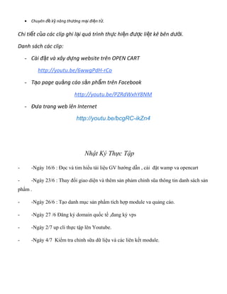 • Chuyên đ k năng th ng m i đi n t .ề ỹ ươ ạ ệ ử
Chi ti t c a các clip ghi l i quá trình th c hi n đ c li t kê bên d i.ế ủ ạ ự ệ ượ ệ ướ
Danh sách các clip:
- Cài đ t và xây d ng website trên OPEN CARTặ ự
http://youtu.be/6wwgPdH-rCo
- T o page qu ng cáo s n ph m trên Facebookạ ả ả ẩ
http://youtu.be/PZRdWxhY8NM
- Đ a trang web lên Internetư
http://youtu.be/bcgRC-ikZn4
Nhật Ký Thực Tập
- -Ngày 16/6 : Đọc và tim hiểu tài liệu GV hướng dẫn , cài đặt wamp va opencart
- -Ngày 23/6 : Thay đổi giao diện và thêm sản phảm chỉnh sũa thông tin danh sách sản
phẩm .
- -Ngày 26/6 : Tạo danh mục sản phẩm tích hợp module va quảng cáo.
- -Ngày 27 /6 Đăng ký domain quốc tế ,đang ký vps
- -Ngày 2/7 up cli thực tập lên Youtube.
- -Ngày 4/7 Kiểm tra chỉnh sữa dữ liệu và các liên kết module.
 