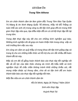 L i C m nờ ả Ơ
Trung Tâm Athena
Em xin chân thành c m n Ban giám đ c Trung Tâm Đào T o Qu nả ơ ố ạ ả
Tr M ng & An Ninh M ng Qu c T Athena, th y Võ Đ Th ng vàị ạ ạ ố ế ầ ỗ ắ
toàn th các anh ch trong công ty đã t n tình giúp đ em trong th iể ị ậ ỡ ờ
gian th c t p v a qua, t o đi u ki n đ em có c h i th c t p t t t iự ậ ừ ạ ề ệ ể ơ ộ ự ậ ố ạ
trung tâm.
Trong đ t th c t p này đã cho em nh ng kinh nghi m quý báo.ợ ự ậ ữ ệ
Nh ng kinh nghi m đó s giúp em hoàn thi n h n trong công vi c vàữ ệ ẽ ệ ơ ệ
môi tr ng làm vi c sau nàyườ ệ
Em cũng xin c m on qu th y cô trong khoa đã t n tình gi ng d y vàả ỷ ầ ậ ả ạ
trang b cho em nh ng ki n th c và h tr cho em r t nhi u đ hoànị ữ ế ứ ỗ ợ ấ ề ể
thành đ tài này.ề
M c dù em đã c g ng hoàn thành báo cáo th c tâp t t nghi p v iặ ố ắ ự ố ệ ớ
t t c n l c c a b n thân nh ng do trình đ hi u bi t và kinhấ ả ỗ ự ủ ả ư ộ ể ế
nghi m th c t ch c ch n không tránh kh i nh ng thi u sót, r tệ ự ế ắ ắ ỏ ữ ế ấ
mong nh n đ c s thong c m, chia s và t n tình đ em hoànậ ượ ự ả ẻ ậ ể
thành b n báo cáo th c t p t t nghi p t t h n.ả ự ậ ố ệ ố ơ
M t l n n a em xin chân thành c m nộ ầ ữ ả ơ
H Chí Minh, Ngày 26 Tháng 7 Năm 2014ồ
Sinh viên th c t pự ậ
Huỳnh Phát Tài
 