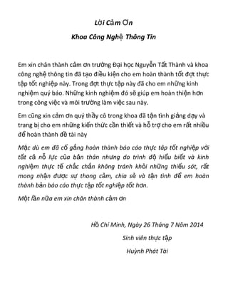 L i C m nờ ả Ơ
Khoa Công Ngh Thông Tinệ
Em xin chân thành c m n tr ng Đ i h c Nguy n T t Thành và khoaả ơ ườ ạ ọ ễ ấ
công ngh thông tin đã t o đi u ki n cho em hoàn thành t t đ t th cệ ạ ề ệ ố ợ ự
t p t t nghi p này. Trong đ t th c t p này đã cho em nh ng kinhậ ố ệ ợ ự ậ ữ
nghi m quý báo. Nh ng kinh nghi m đó s giúp em hoàn thi n h nệ ữ ệ ẽ ệ ơ
trong công vi c và môi tr ng làm vi c sau này.ệ ườ ệ
Em cũng xin c m n quý th y cô trong khoa đã t n tình gi ng d y vàả ơ ầ ậ ả ạ
trang b cho em nh ng ki n th c c n thi t và h tr cho em r t nhi uị ữ ế ứ ầ ế ỗ ợ ấ ề
đ hoàn thành đ tài nàyể ề
M c dù em đã c g ng hoàn thành báo cáo th c tâp t t nghi p v iặ ố ắ ự ố ệ ớ
t t c n l c c a b n thân nh ng do trình đ hi u bi t và kinhấ ả ỗ ự ủ ả ư ộ ể ế
nghi m th c t ch c ch n không tránh kh i nh ng thi u sót, r tệ ự ế ắ ắ ỏ ữ ế ấ
mong nh n đ c s thong c m, chia s và t n tình đ em hoànậ ượ ự ả ẻ ậ ể
thành b n báo cáo th c t p t t nghi p t t h n.ả ự ậ ố ệ ố ơ
M t l n n a em xin chân thành c m nộ ầ ữ ả ơ
H Chí Minh, Ngày 26 Tháng 7 Năm 2014ồ
Sinh viên th c t pự ậ
Huỳnh Phát Tài
 