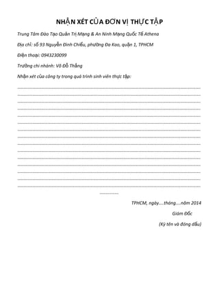 NH N XÉT C A Đ N V TH C T PẬ Ủ Ơ Ị Ự Ậ
Trung Tâm Đào T o Qu n Tr M ng & An Ninh M ng Qu c T Athenaạ ả ị ạ ạ ố ế
Đ a ch : s 93 Nguy n Đình Chi u, ph ng Đa Kao, qu n 1, TPHCMị ỉ ố ễ ể ườ ậ
Đi n tho i: 0943230099ệ ạ
Tr ng chi nhánh: Võ Đ Th ngưở ỗ ắ
Nh n xét c a công ty trong quá trình sinh viên th c t p:ậ ủ ự ậ
.................................................................................................................................................
.................................................................................................................................................
.................................................................................................................................................
.................................................................................................................................................
.................................................................................................................................................
.................................................................................................................................................
.................................................................................................................................................
.................................................................................................................................................
.................................................................................................................................................
.................................................................................................................................................
.................................................................................................................................................
.................................................................................................................................................
.................................................................................................................................................
.................................................................................................................................................
.................................................................................................................................................
...............
TPHCM, ngày....tháng....năm 2014
Giám Đ cố
(Ký tên và đóng d u)ấ
 
