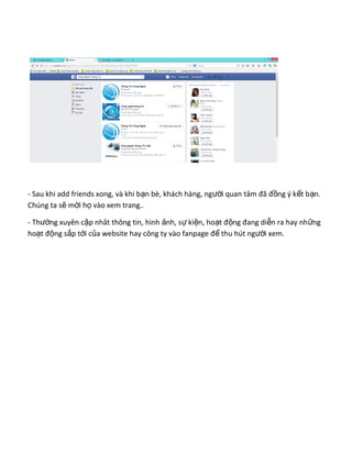 - Sau khi add friends xong, và khi b n bè, khách hàng, ng i quan tâm đã đ ng ý k t b n.ạ ườ ồ ế ạ
Chúng ta s m i h vào xem trang..ẽ ờ ọ
- Th ng xuyên c p nhât thông tin, hình nh, s ki n, ho t đ ng đang di n ra hay nh ngườ ậ ả ự ệ ạ ộ ễ ữ
ho t đ ng s p t i c a website hay công ty vào fanpage đ thu hút ng i xem.ạ ộ ắ ớ ủ ể ườ
 