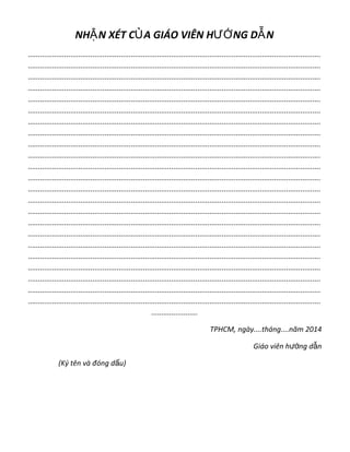 NH N XÉT C A GIÁO VIÊN H NG D NẬ Ủ ƯỚ Ẫ
.................................................................................................................................................
.................................................................................................................................................
.................................................................................................................................................
.................................................................................................................................................
.................................................................................................................................................
.................................................................................................................................................
.................................................................................................................................................
.................................................................................................................................................
.................................................................................................................................................
.................................................................................................................................................
.................................................................................................................................................
.................................................................................................................................................
.................................................................................................................................................
.................................................................................................................................................
.................................................................................................................................................
.................................................................................................................................................
.................................................................................................................................................
.................................................................................................................................................
.................................................................................................................................................
.................................................................................................................................................
.................................................................................................................................................
.................................................................................................................................................
.................................................................................................................................................
.......................
TPHCM, ngày....tháng....năm 2014
Giáo viên h ng d nướ ẫ
(Ký tên và đóng d u)ấ
 