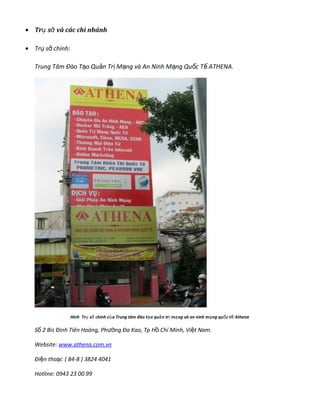 • Tr s và các chi nhánhụ ở
• Tr s chính:ụ ở
Trung Tâm Đào T o Qu n Tr M ng và An Ninh M ng Qu c T ATHENA.ạ ả ị ạ ạ ố ế
Hình Tr s chính c a Trung tâm đào t o qu n tr m ng và an ninh m ng qu c t Athenaụ ở ủ ạ ả ị ạ ạ ố ế
S 2 Bis Đinh Tiên Hoàng, Phố ng Đa Kao, Tp H Chí Minh, Vi t Nam.ườ ồ ệ
Website: www.athena.com.vn
Đi n tho i: ( 84-8 ) 3824 4041ệ ạ
Hotline: 0943 23 00 99
 
